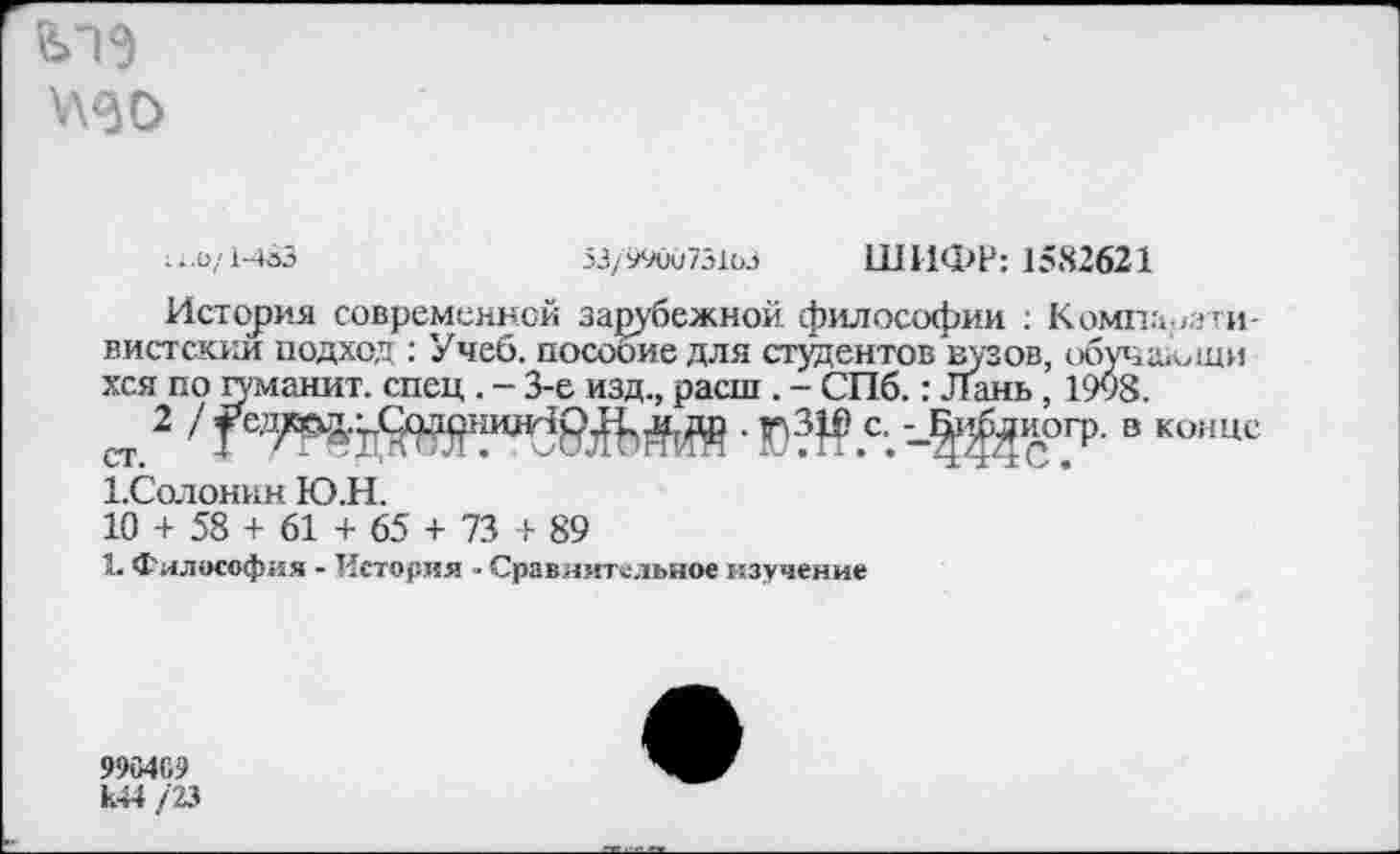 ﻿ГУН \\60
...0/1-483
53/990073103 ШИФР: 1582621
История современной зарубежной философии : Компаративистский подход : Учеб, пособие для студентов вузов, обучаФщи хся по гуманит. спец . - 3-е изд., расш . - СПб.: Лань, 1998.
2	-§ЙС°.ГР- “ КОИЦС
1.Солонин Ю.Н.
10 + 58 + 61 + 65 + 73 + 89
1. Философия - История - Сравнительное изучение
990409 к44 /23